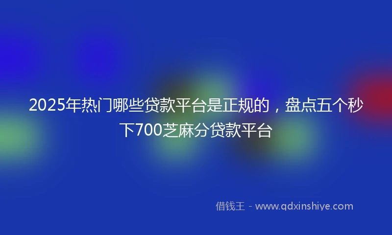 2025年热门哪些贷款平台是正规的，盘点五个秒下700芝麻分贷款平台