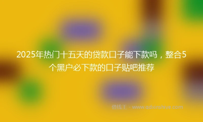 2025年热门十五天的贷款口子能下款吗，整合5个黑户必下款的口子贴吧推荐