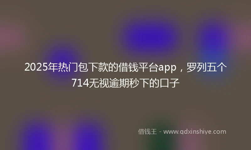 2025年热门包下款的借钱平台app，罗列五个714无视逾期秒下的口子