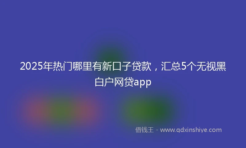 2025年热门哪里有新口子贷款，汇总5个无视黑白户网贷app