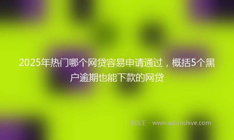 2025年热门哪个网贷容易申请通过，概括5个黑户逾期也能下款的网贷