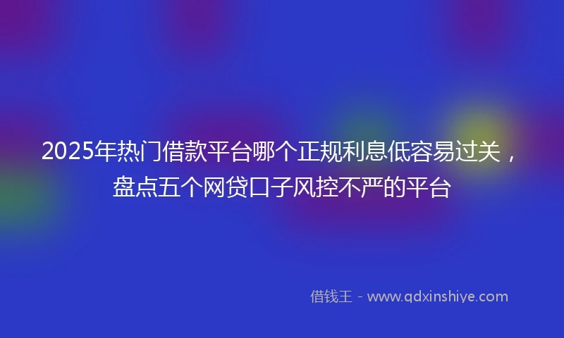 2025年热门借款平台哪个正规利息低容易过关，盘点五个网贷口子风控不严的平台