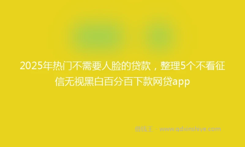 2025年热门不需要人脸的贷款，整理5个不看征信无视黑白百分百下款网贷app
