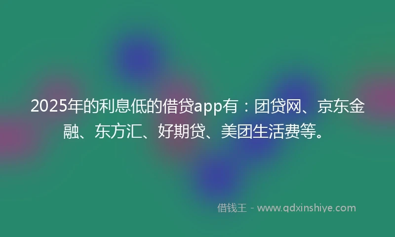 2025年的利息低的借贷app有：团贷网、京东金融、东方汇、好期贷、美团生活费等。