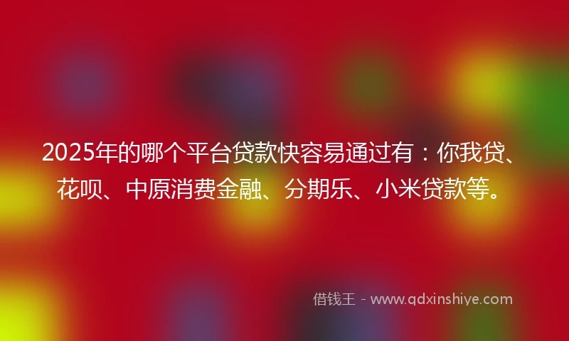 2025年的哪个平台贷款快容易通过有：你我贷、花呗、中原消费金融、分期乐、小米贷款等。