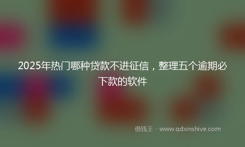 2025年热门哪种贷款不进征信，整理五个逾期必下款的软件