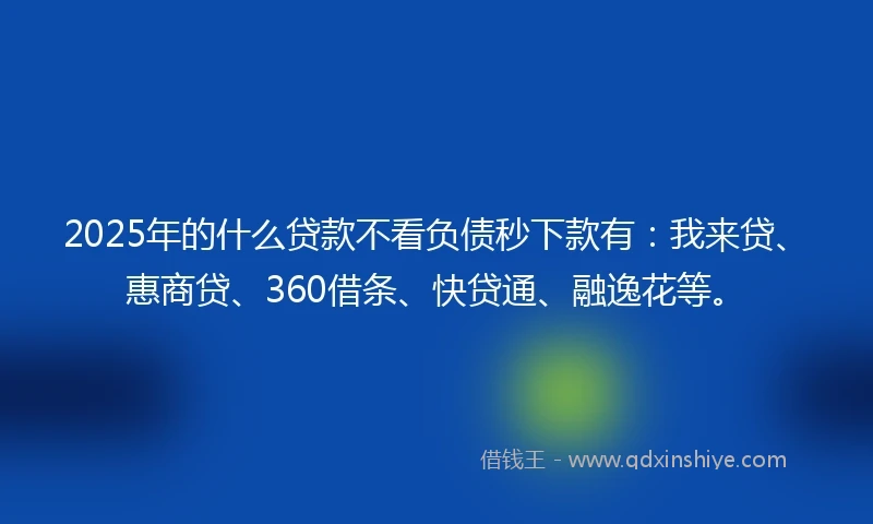 2025年的什么贷款不看负债秒下款有：我来贷、惠商贷、360借条、快贷通、融逸花等。