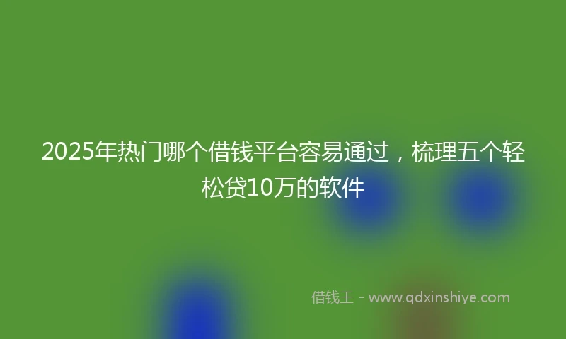 2025年热门哪个借钱平台容易通过，梳理五个轻松贷10万的软件