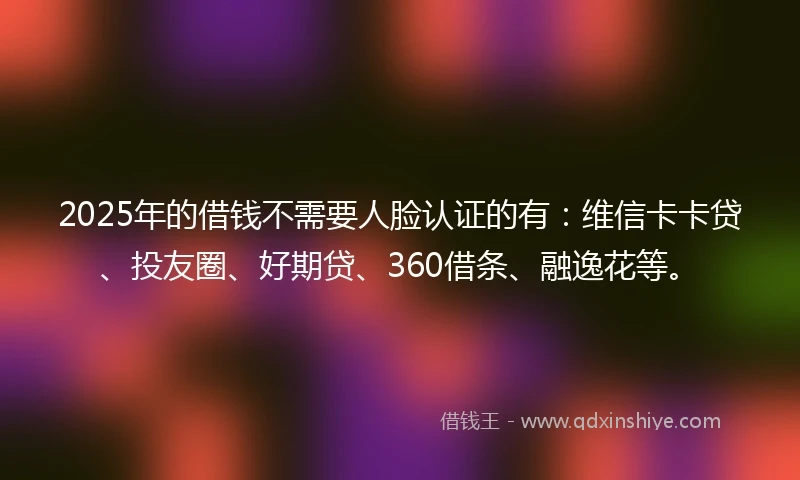 2025年的借钱不需要人脸认证的有：维信卡卡贷、投友圈、好期贷、360借条、融逸花等。
