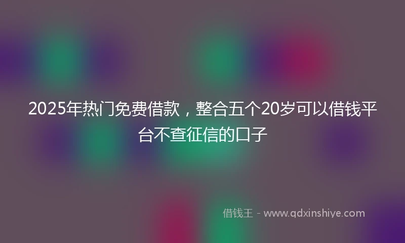 2025年热门免费借款，整合五个20岁可以借钱平台不查征信的口子