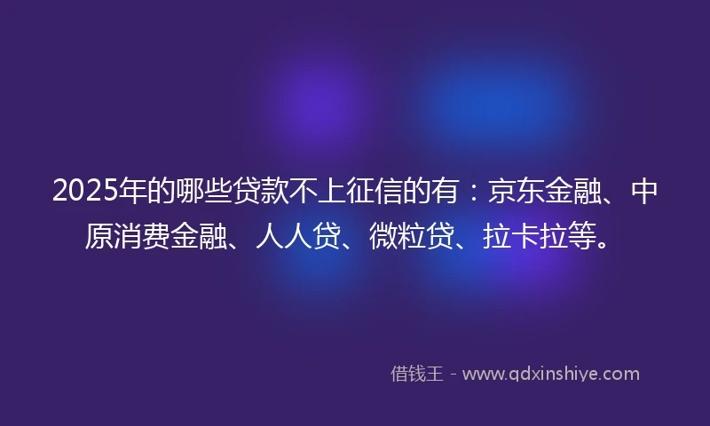 2025年的哪些贷款不上征信的有：京东金融、中原消费金融、人人贷、微粒贷、拉卡拉等。