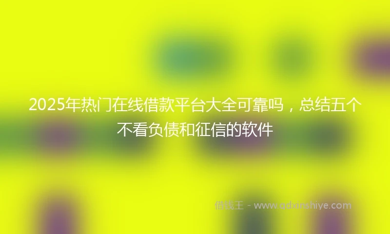 2025年热门在线借款平台大全可靠吗，总结五个不看负债和征信的软件