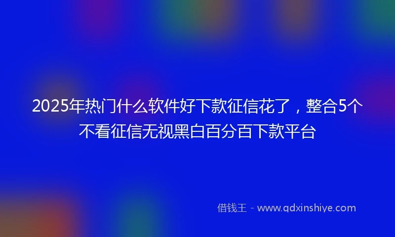 2025年热门什么软件好下款征信花了，整合5个不看征信无视黑白百分百下款平台