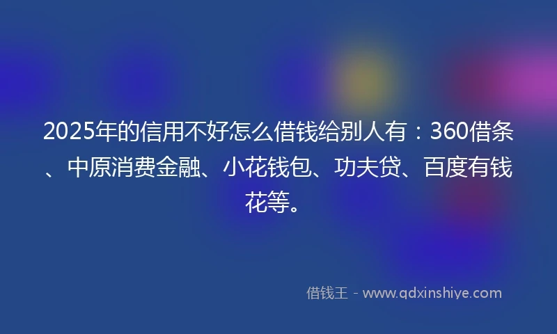 2025年的信用不好怎么借钱给别人有：360借条、中原消费金融、小花钱包、功夫贷、百度有钱花等。
