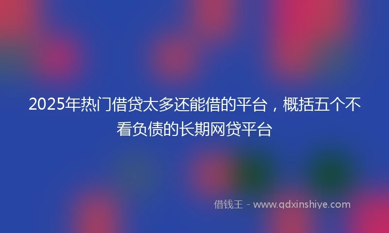 2025年热门借贷太多还能借的平台，概括五个不看负债的长期网贷平台