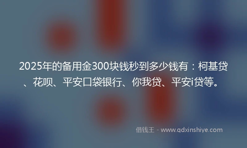 2025年的备用金300块钱秒到多少钱有：柯基贷、花呗、平安口袋银行、你我贷、平安i贷等。