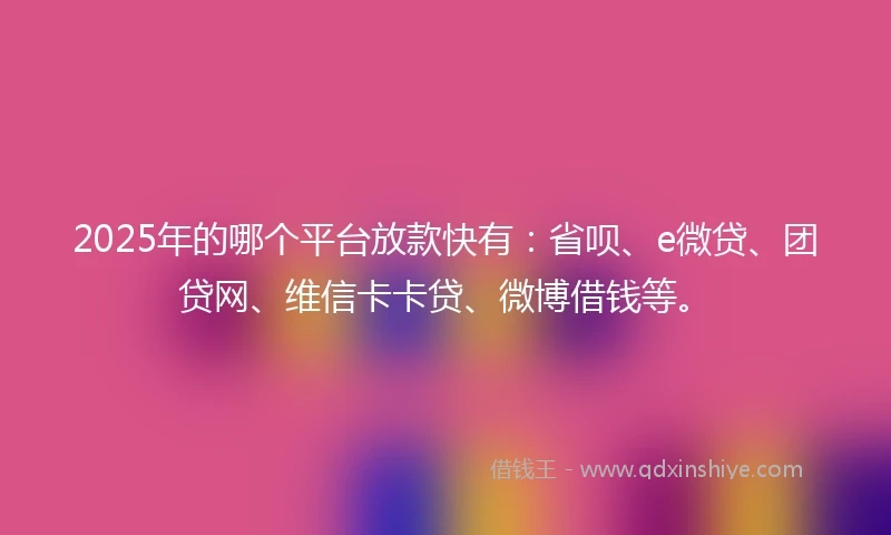 2025年的哪个平台放款快有：省呗、e微贷、团贷网、维信卡卡贷、微博借钱等。