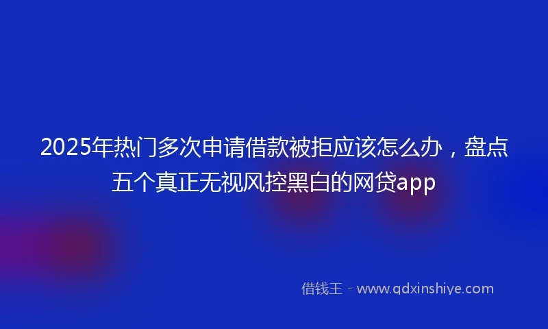 2025年热门多次申请借款被拒应该怎么办,盘点五个真正无视风控黑白的网贷app