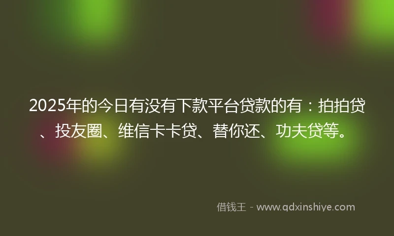 2025年的今日有没有下款平台贷款的有:拍拍贷、投友圈、维信卡卡贷、替你还、功夫贷等。