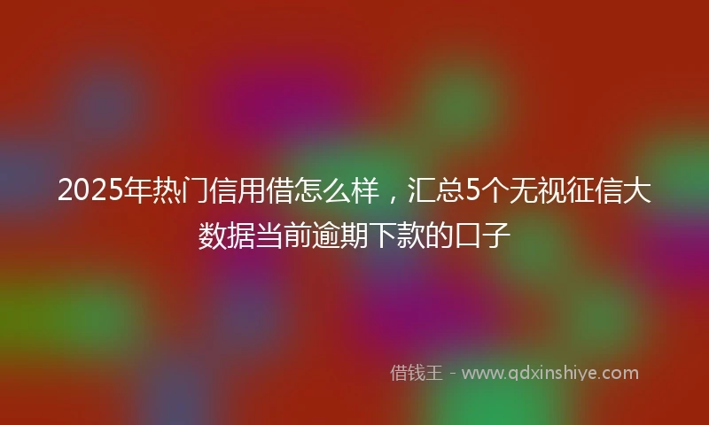 2025年热门信用借怎么样，汇总5个无视征信大数据当前逾期下款的口子