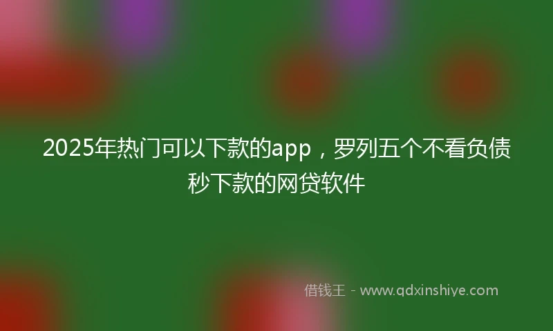 2025年热门可以下款的app,罗列五个不看负债秒下款的网贷软件