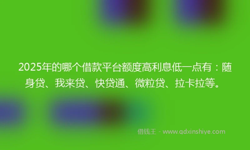 2025年的哪个借款平台额度高利息低一点有:随身贷、我来贷、快贷通、微粒贷、拉卡拉等。
