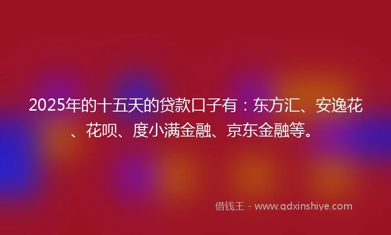 2025年的十五天的贷款口子有：东方汇、安逸花、花呗、度小满金融、京东金融等。