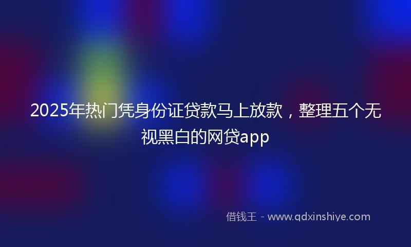 2025年热门凭身份证贷款马上放款,整理五个无视黑白的网贷app
