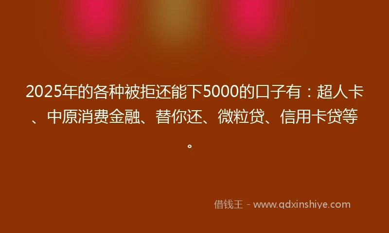 2025年的各种被拒还能下5000的口子有：超人卡、中原消费金融、替你还、微粒贷、信用卡贷等。