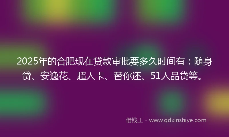 2025年的合肥现在贷款审批要多久时间有：随身贷、安逸花、超人卡、替你还、51人品贷等。