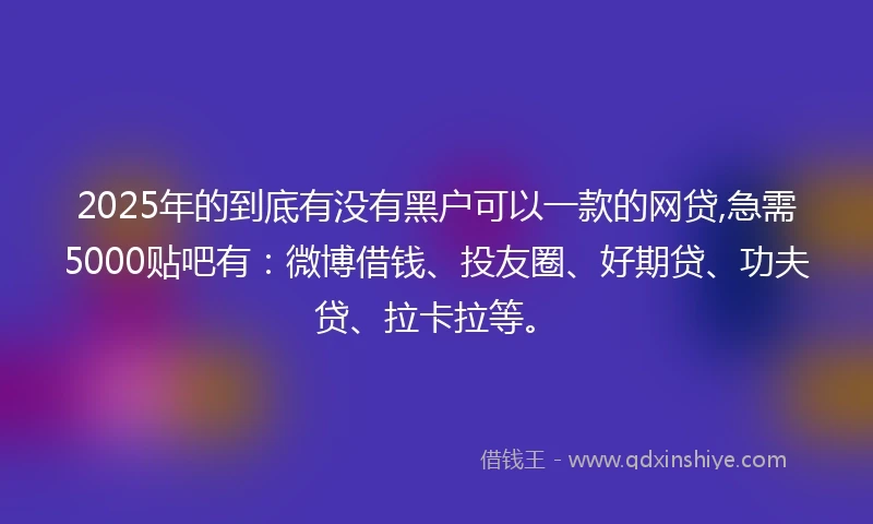 2025年的到底有没有黑户可以一款的网贷,急需5000贴吧有：微博借钱、投友圈、好期贷、功夫贷、拉卡拉等。