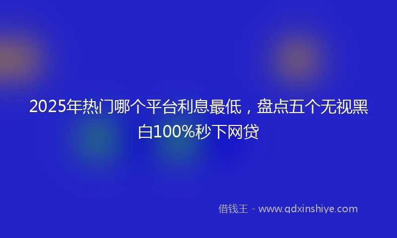 2025年热门哪个平台利息最低，盘点五个无视黑白100%秒下网贷