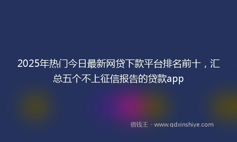 2025年热门今日最新网贷下款平台排名前十，汇总五个不上征信报告的贷款app