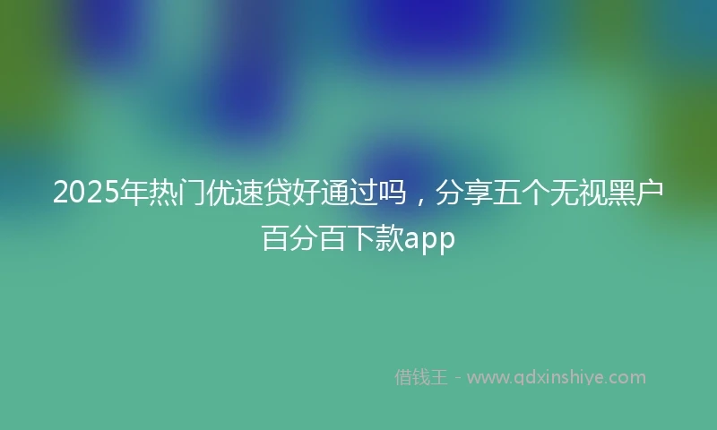 2025年热门优速贷好通过吗，分享五个无视黑户百分百下款app