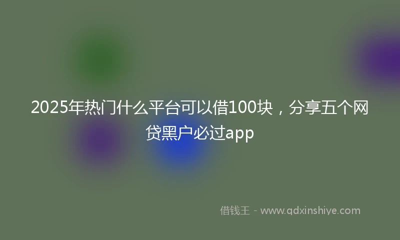 2025年热门什么平台可以借100块，分享五个网贷黑户必过app
