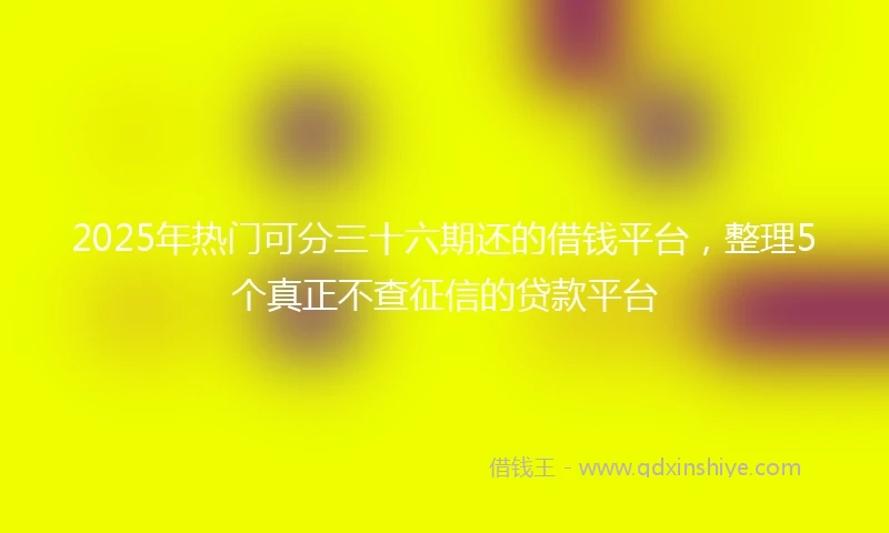2025年热门可分三十六期还的借钱平台，整理5个真正不查征信的贷款平台