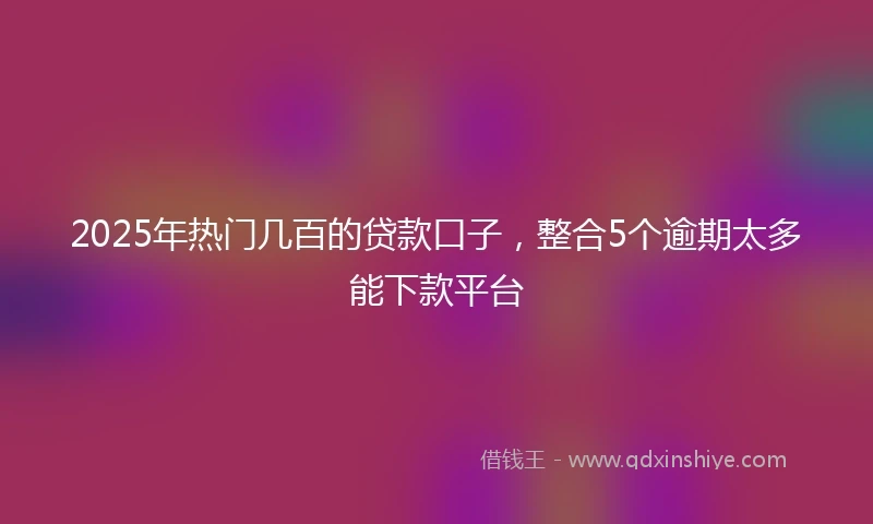 2025年热门几百的贷款口子，整合5个逾期太多能下款平台