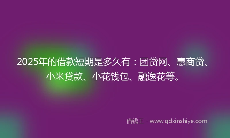 2025年的借款短期是多久有：团贷网、惠商贷、小米贷款、小花钱包、融逸花等。
