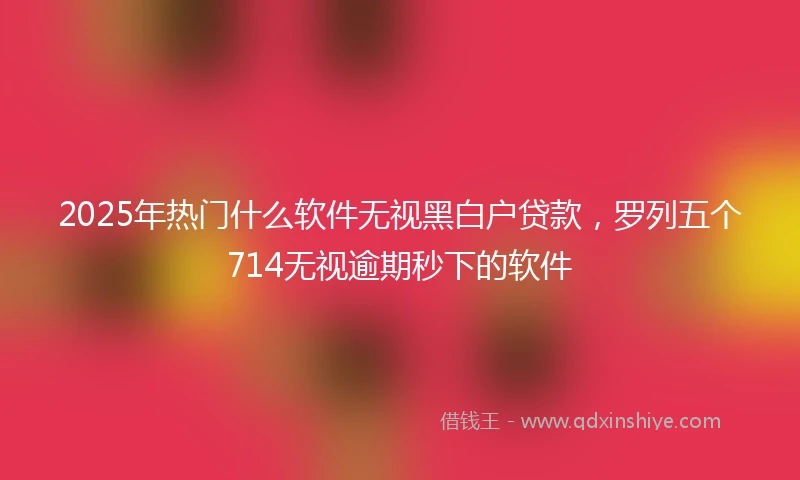2025年热门什么软件无视黑白户贷款，罗列五个714无视逾期秒下的软件