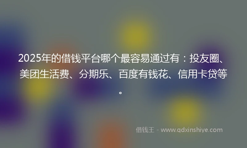 2025年的借钱平台哪个最容易通过有：投友圈、美团生活费、分期乐、百度有钱花、信用卡贷等。