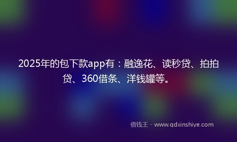 2025年的包下款app有：融逸花、读秒贷、拍拍贷、360借条、洋钱罐等。