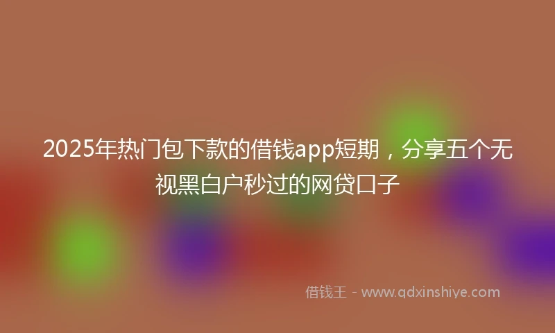 2025年热门包下款的借钱app短期，分享五个无视黑白户秒过的网贷口子