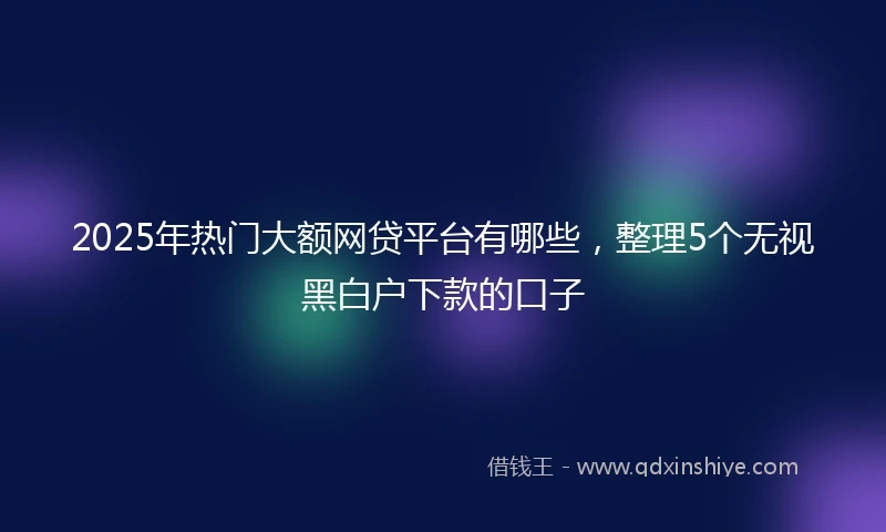 2025年热门大额网贷平台有哪些，整理5个无视黑白户下款的口子