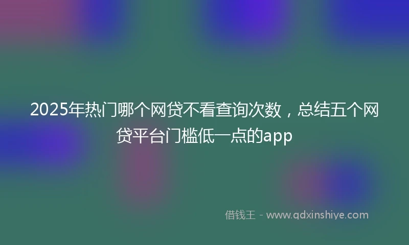 2025年热门哪个网贷不看查询次数，总结五个网贷平台门槛低一点的app