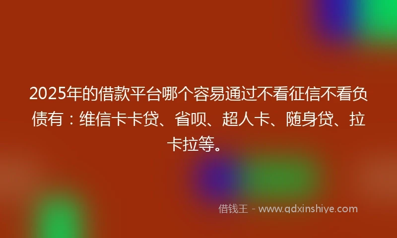 2025年的借款平台哪个容易通过不看征信不看负债有：维信卡卡贷、省呗、超人卡、随身贷、拉卡拉等。