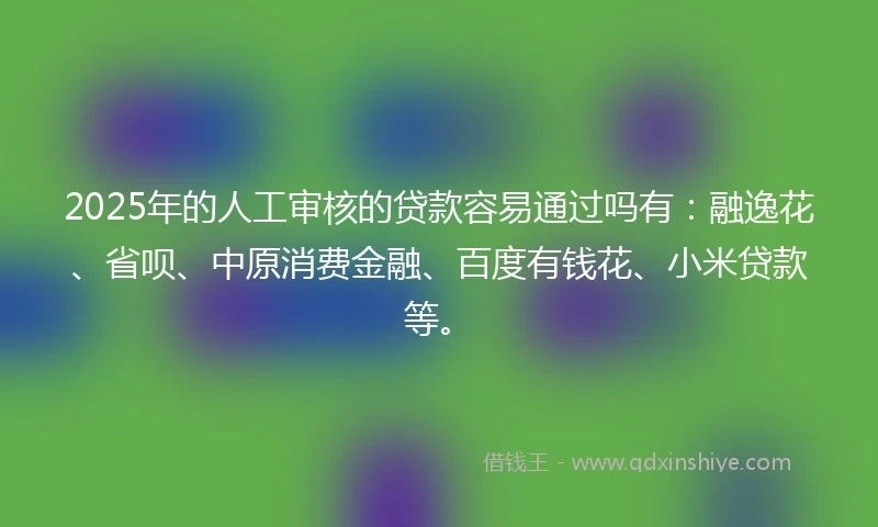 2025年的人工审核的贷款容易通过吗有：融逸花、省呗、中原消费金融、百度有钱花、小米贷款等。