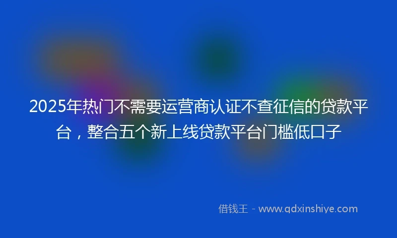 2025年热门不需要运营商认证不查征信的贷款平台,整合五个新上线贷款平台门槛低口子