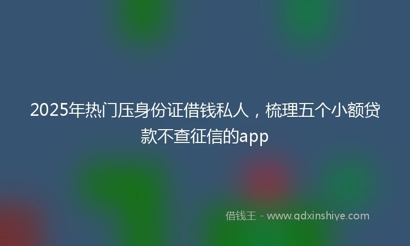 2025年热门压身份证借钱私人，梳理五个小额贷款不查征信的app