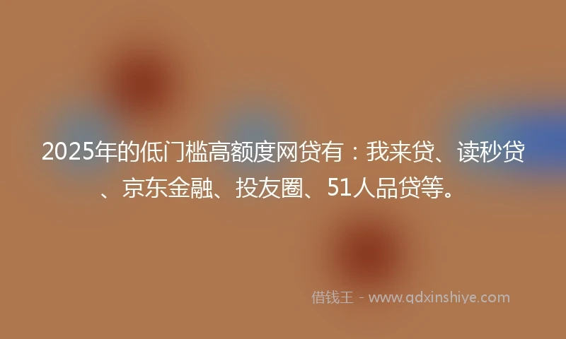 2025年的低门槛高额度网贷有：我来贷、读秒贷、京东金融、投友圈、51人品贷等。