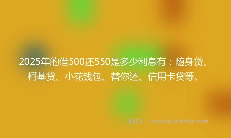 2025年的借500还550是多少利息有：随身贷、柯基贷、小花钱包、替你还、信用卡贷等。